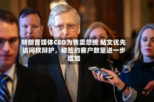 特朗普媒体CEO为售卖总统 帖文优先访问权辩护，称签约客户数量进一步增加-第2张图片