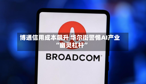 博通信用成本飙升 华尔街警惕AI产业“幽灵杠杆”-第2张图片