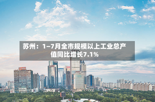 苏州:1—7月全市规模以上工业总产值同比增长7.1%-第3张图片