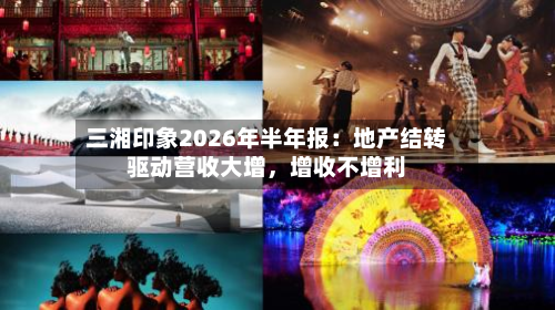 三湘印象2026年半年报:地产结转驱动营收大增,增收不增利
