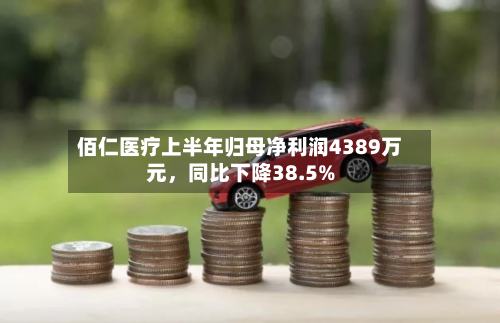 佰仁医疗上半年归母净利润4389万元，同比下降38.5%-第2张图片