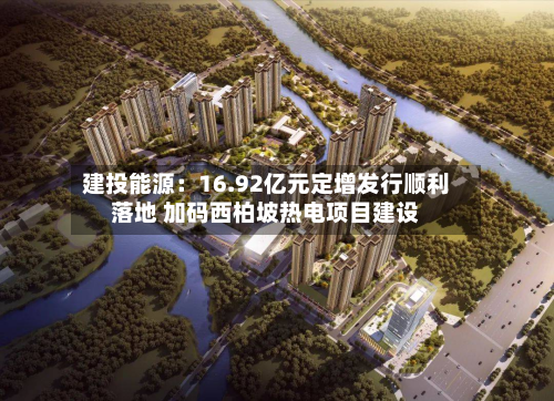 建投能源:16.92亿元定增发行顺利落地 加码西柏坡热电项目建设