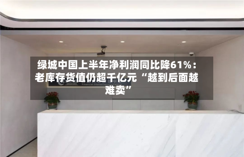 绿城中国上半年净利润同比降61%:老库存货值仍超千亿元 “越到后面越难卖”