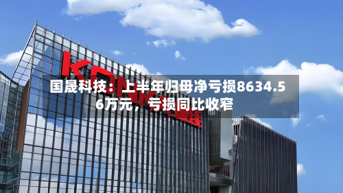 国晟科技：上半年归母净亏损8634.56万元	，亏损同比收窄-第2张图片