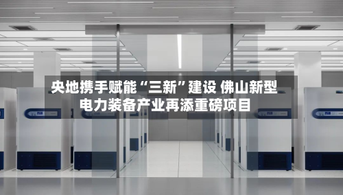 央地携手赋能“三新”建设 佛山新型电力装备产业再添重磅项目-第2张图片
