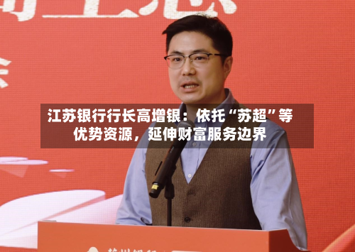 江苏银行行长高增银：依托“苏超	”等优势资源	，延伸财富服务边界-第2张图片