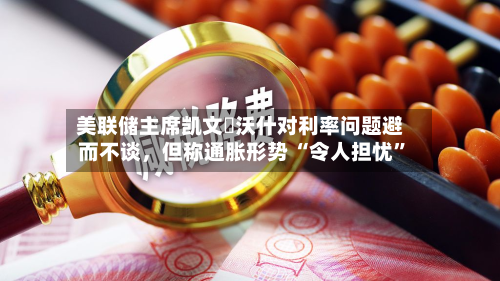 美联储主席凯文・沃什对利率问题避而不谈	，但称通胀形势 “令人担忧	”-第3张图片
