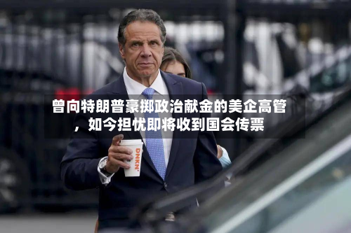 曾向特朗普豪掷政治献金的美企高管，如今担忧即将收到国会传票-第1张图片