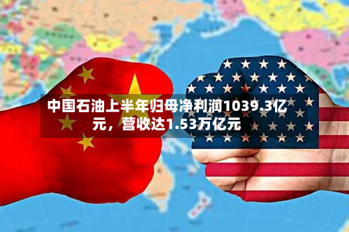 中国石油上半年归母净利润1039.3亿元	，营收达1.53万亿元-第2张图片