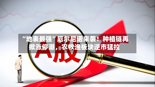 “地表最强”厄尔尼诺来袭！种植链再掀涨停潮	，农牧渔板块逆市猛拉-第3张图片
