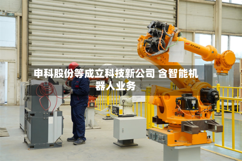 申科股份等成立科技新公司 含智能机器人业务