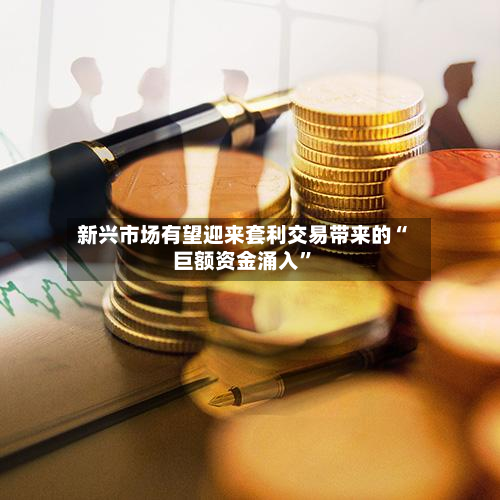 新兴市场有望迎来套利交易带来的“巨额资金涌入”-第2张图片