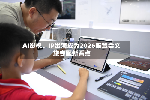 AI影视、IP出海成为2026服贸会文旅专题新看点-第2张图片