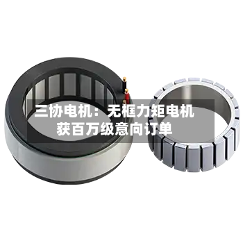 三协电机：无框力矩电机获百万级意向订单-第2张图片