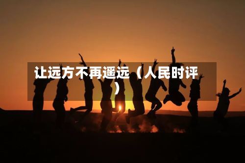 让远方不再遥远(人民时评)-第2张图片