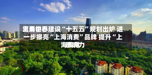 上海世界贸易中心建设“十五五	”规划出炉 进一步擦亮“上海消费”品牌 提升“上海费用”影响力-第3张图片