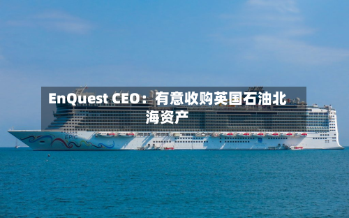 EnQuest CEO：有意收购英国石油北海资产-第2张图片