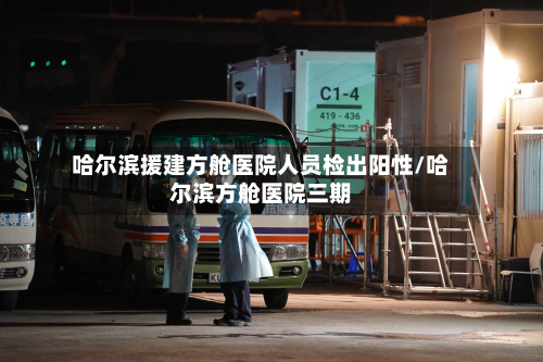 哈尔滨援建方舱医院人员检出阳性/哈尔滨方舱医院三期-第2张图片