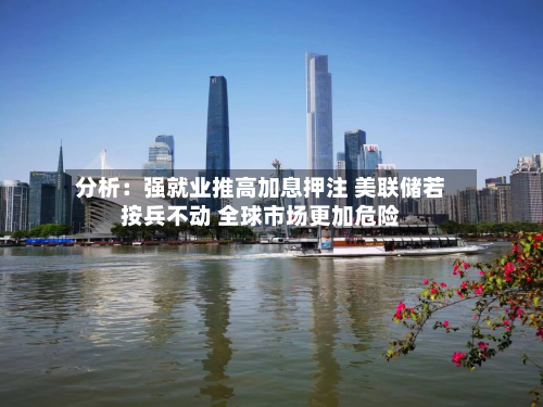 分析:强就业推高加息押注 美联储若按兵不动 全球市场更加危险-第2张图片